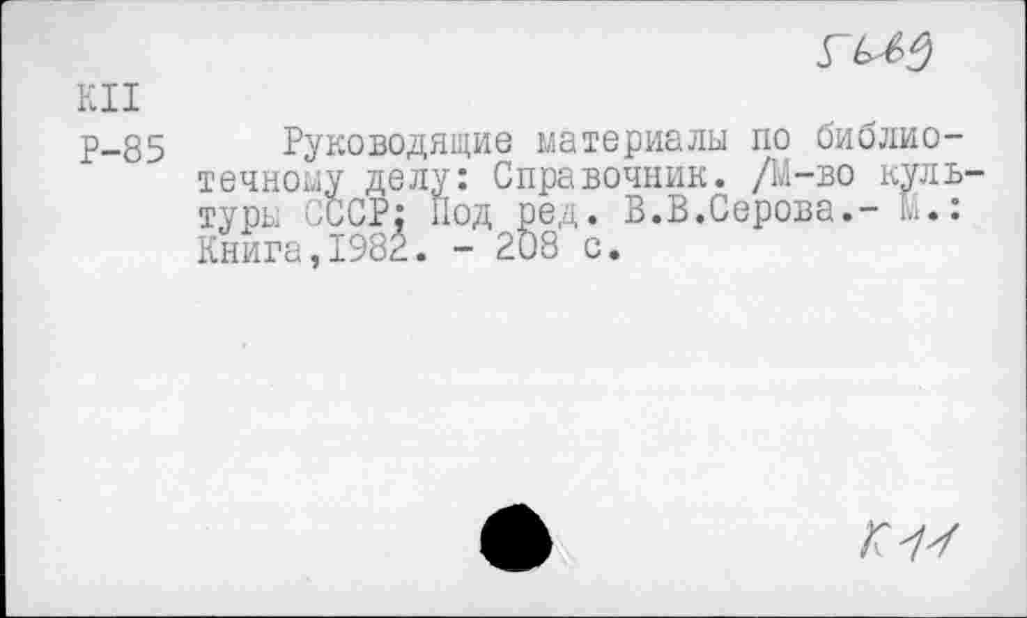 ﻿
KU
Р-85 Руководящие материалы по библиотечному делу: Справочник. /М-во куль туры СССР; Под ред. В.В.Серова.- Li.: Книга,1982. - 2Ö8 с.
Г7У